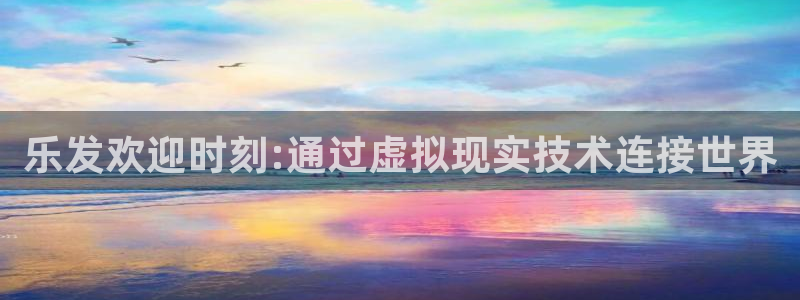 威廉希尔(williamhill)app下载：乐发欢迎时刻:通过虚拟现实技术连接世界