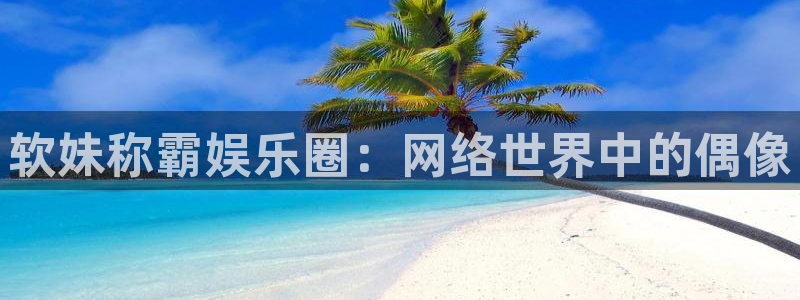威廉希尔(williamhill)怎么下载：软妹称霸娱乐圈：网络世界中的偶像