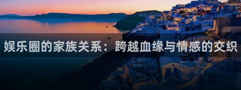 威廉希尔(williamhill)平台app下载：娱乐圈的家族关系：跨越血缘与情感的交织