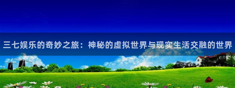 威廉希尔(williamhill)平台官方网站：三七娱乐的奇妙之旅：神秘的虚拟世界与现实生活交融的世界