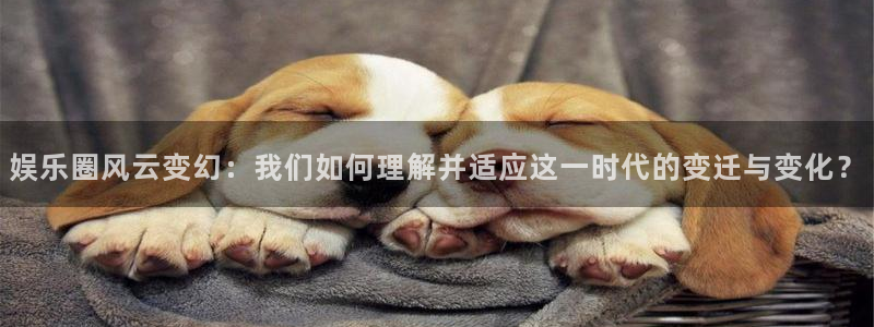 威廉希尔(williamhill)游戏试玩：娱乐圈风云变幻：我们如何理解并适应这一时代的变迁与变化？